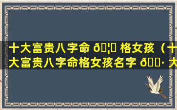 十大富贵八字命 🦟 格女孩（十大富贵八字命格女孩名字 🌷 大全）